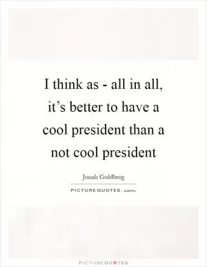 I think as - all in all, it’s better to have a cool president than a not cool president Picture Quote #1