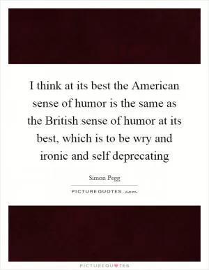 I think at its best the American sense of humor is the same as the British sense of humor at its best, which is to be wry and ironic and self deprecating Picture Quote #1