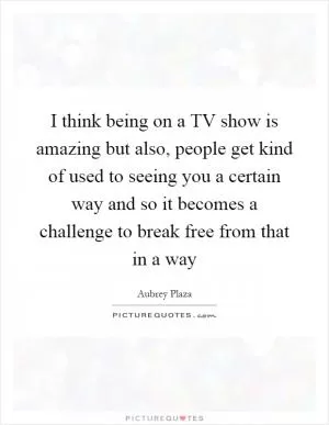 I think being on a TV show is amazing but also, people get kind of used to seeing you a certain way and so it becomes a challenge to break free from that in a way Picture Quote #1