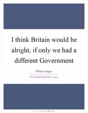 I think Britain would be alright, if only we had a different Government Picture Quote #1
