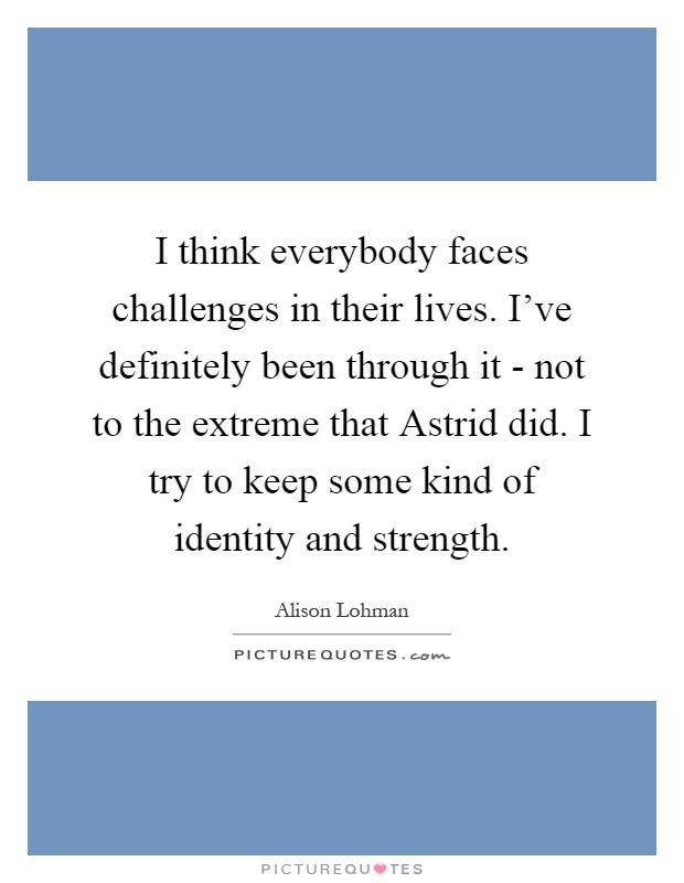 I think everybody faces challenges in their lives. I've definitely been through it - not to the extreme that Astrid did. I try to keep some kind of identity and strength Picture Quote #1