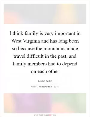 I think family is very important in West Virginia and has long been so because the mountains made travel difficult in the past, and family members had to depend on each other Picture Quote #1