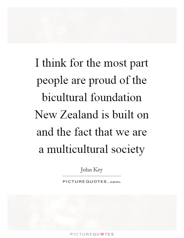 I think for the most part people are proud of the bicultural foundation New Zealand is built on and the fact that we are a multicultural society Picture Quote #1