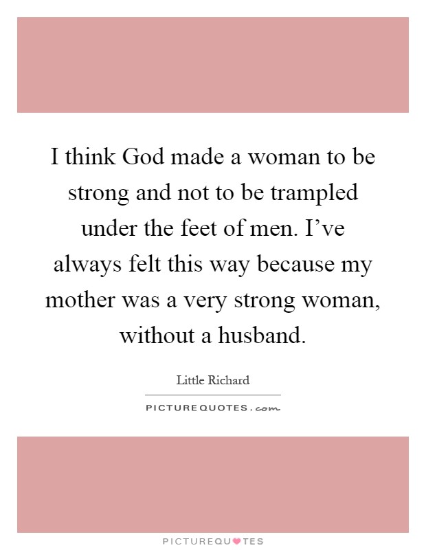 I think God made a woman to be strong and not to be trampled under the feet of men. I've always felt this way because my mother was a very strong woman, without a husband Picture Quote #1