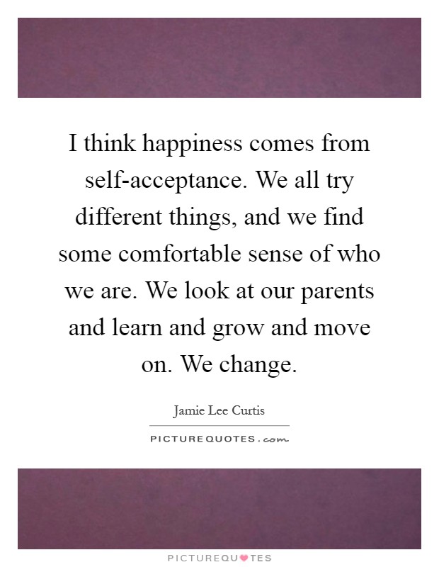 I think happiness comes from self-acceptance. We all try different things, and we find some comfortable sense of who we are. We look at our parents and learn and grow and move on. We change Picture Quote #1