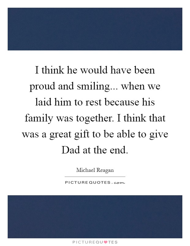 I think he would have been proud and smiling... when we laid him to rest because his family was together. I think that was a great gift to be able to give Dad at the end Picture Quote #1