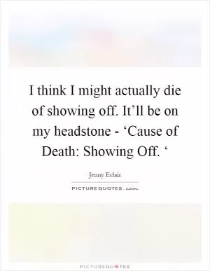 I think I might actually die of showing off. It’ll be on my headstone - ‘Cause of Death: Showing Off. ‘ Picture Quote #1