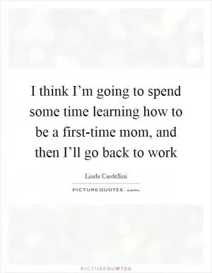 I think I’m going to spend some time learning how to be a first-time mom, and then I’ll go back to work Picture Quote #1