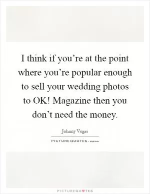 I think if you’re at the point where you’re popular enough to sell your wedding photos to OK! Magazine then you don’t need the money Picture Quote #1