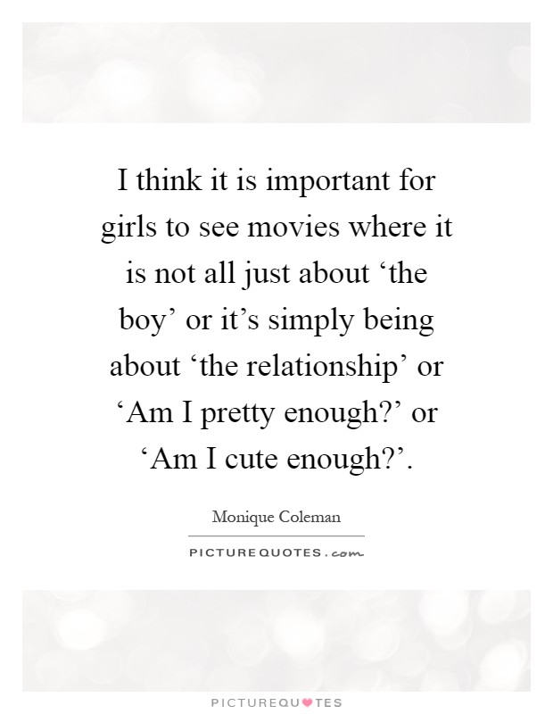 I think it is important for girls to see movies where it is not all just about ‘the boy' or it's simply being about ‘the relationship' or ‘Am I pretty enough?' or ‘Am I cute enough?' Picture Quote #1