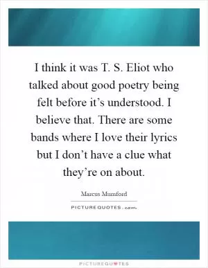 I think it was T. S. Eliot who talked about good poetry being felt before it’s understood. I believe that. There are some bands where I love their lyrics but I don’t have a clue what they’re on about Picture Quote #1