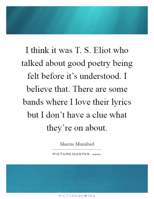 I think it was T. S. Eliot who talked about good poetry being felt before it's understood. I believe that. There are some bands where I love their lyrics but I don't have a clue what they're on about Picture Quote #1