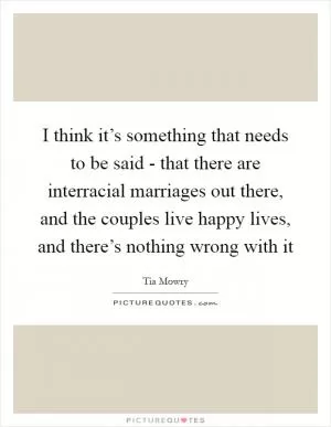 I think it’s something that needs to be said - that there are interracial marriages out there, and the couples live happy lives, and there’s nothing wrong with it Picture Quote #1