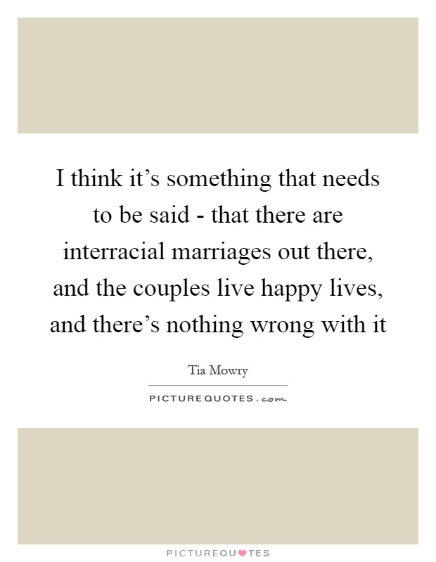 I think it's something that needs to be said - that there are interracial marriages out there, and the couples live happy lives, and there's nothing wrong with it Picture Quote #1