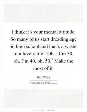 I think it’s your mental attitude. So many of us start dreading age in high school and that’s a waste of a lovely life. ‘Oh... I’m 30, oh, I’m 40, oh, 50.’ Make the most of it Picture Quote #1