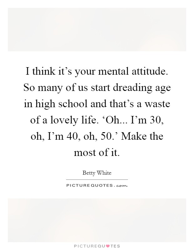 I think it's your mental attitude. So many of us start dreading age in high school and that's a waste of a lovely life. ‘Oh... I'm 30, oh, I'm 40, oh, 50.' Make the most of it Picture Quote #1