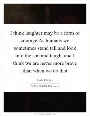 I think laughter may be a form of courage As humans we sometimes stand tall and look into the sun and laugh, and I think we are never more brave than when we do that Picture Quote #1
