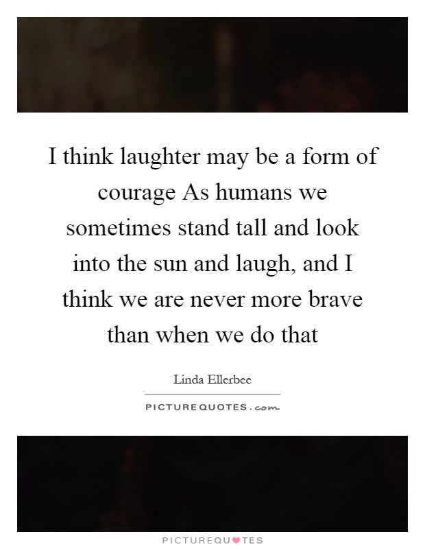 I think laughter may be a form of courage As humans we sometimes stand tall and look into the sun and laugh, and I think we are never more brave than when we do that Picture Quote #1