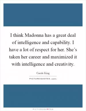 I think Madonna has a great deal of intelligence and capability. I have a lot of respect for her. She’s taken her career and maximized it with intelligence and creativity Picture Quote #1