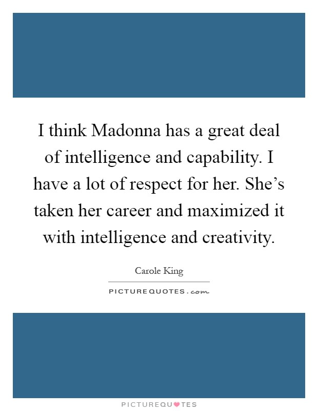 I think Madonna has a great deal of intelligence and capability. I have a lot of respect for her. She's taken her career and maximized it with intelligence and creativity Picture Quote #1