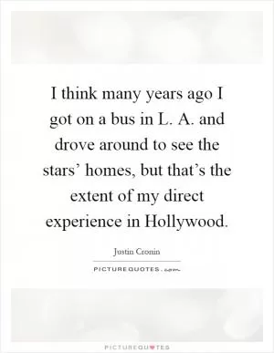 I think many years ago I got on a bus in L. A. and drove around to see the stars’ homes, but that’s the extent of my direct experience in Hollywood Picture Quote #1