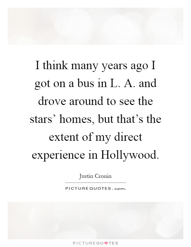 I think many years ago I got on a bus in L. A. and drove around to see the stars' homes, but that's the extent of my direct experience in Hollywood Picture Quote #1