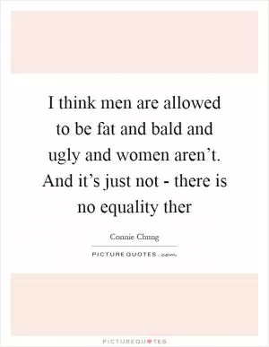I think men are allowed to be fat and bald and ugly and women aren’t. And it’s just not - there is no equality ther Picture Quote #1