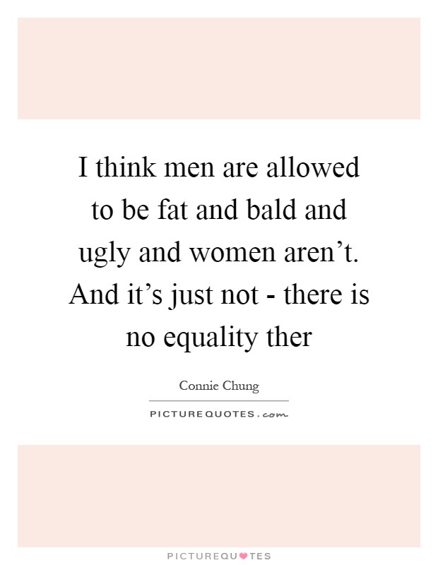 I think men are allowed to be fat and bald and ugly and women aren't. And it's just not - there is no equality ther Picture Quote #1