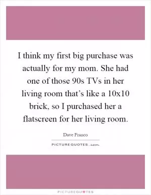 I think my first big purchase was actually for my mom. She had one of those  90s TVs in her living room that’s like a 10x10 brick, so I purchased her a flatscreen for her living room Picture Quote #1
