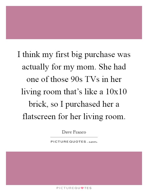 I think my first big purchase was actually for my mom. She had one of those  90s TVs in her living room that's like a 10x10 brick, so I purchased her a flatscreen for her living room Picture Quote #1