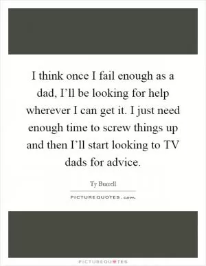 I think once I fail enough as a dad, I’ll be looking for help wherever I can get it. I just need enough time to screw things up and then I’ll start looking to TV dads for advice Picture Quote #1