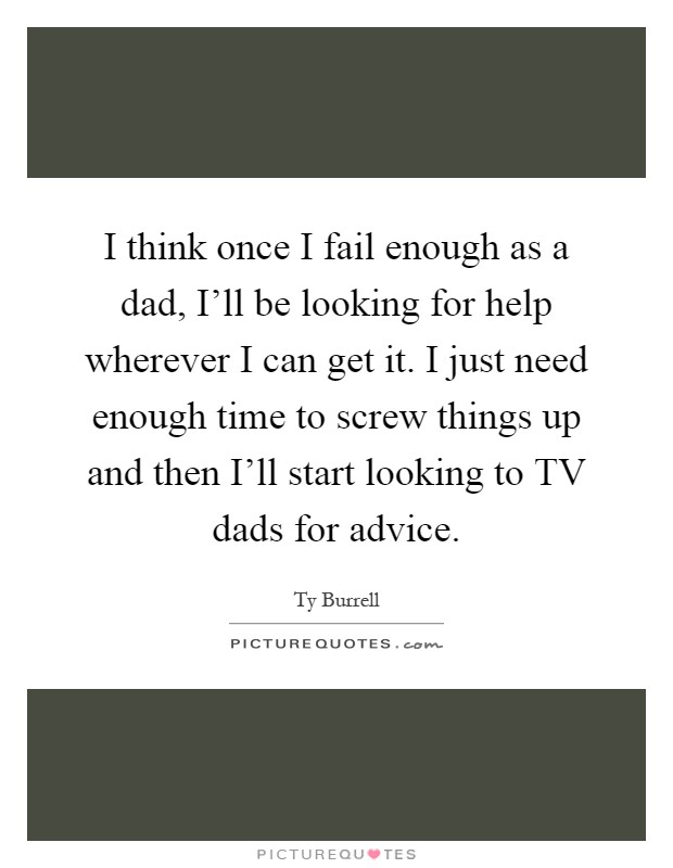 I think once I fail enough as a dad, I'll be looking for help wherever I can get it. I just need enough time to screw things up and then I'll start looking to TV dads for advice Picture Quote #1