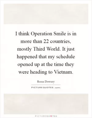I think Operation Smile is in more than 22 countries, mostly Third World. It just happened that my schedule opened up at the time they were heading to Vietnam Picture Quote #1