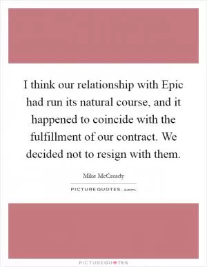 I think our relationship with Epic had run its natural course, and it happened to coincide with the fulfillment of our contract. We decided not to resign with them Picture Quote #1