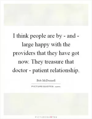 I think people are by - and - large happy with the providers that they have got now. They treasure that doctor - patient relationship Picture Quote #1