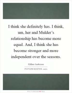 I think she definitely has. I think, um, her and Mulder’s relationship has become more equal. And, I think she has become stronger and more independent over the seasons Picture Quote #1