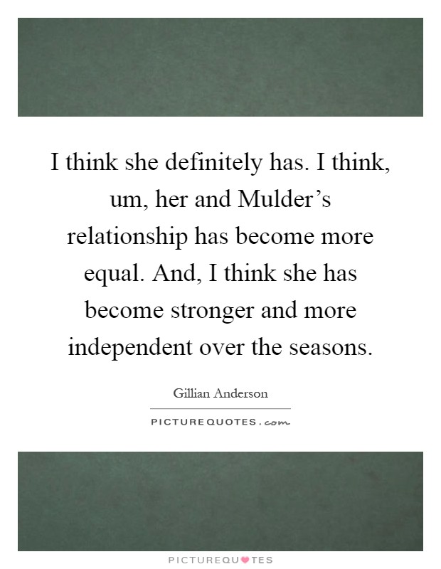 I think she definitely has. I think, um, her and Mulder's relationship has become more equal. And, I think she has become stronger and more independent over the seasons Picture Quote #1