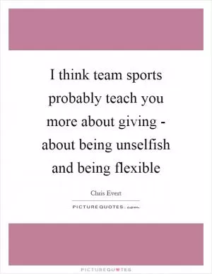 I think team sports probably teach you more about giving - about being unselfish and being flexible Picture Quote #1