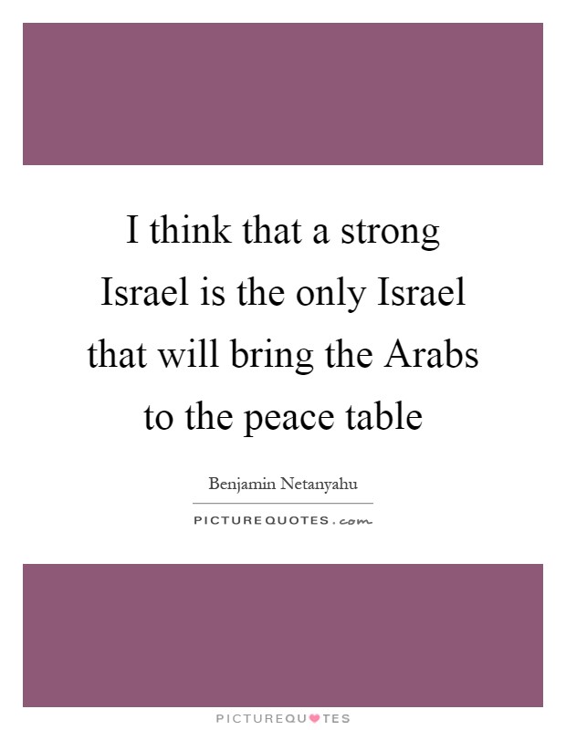 I think that a strong Israel is the only Israel that will bring the Arabs to the peace table Picture Quote #1