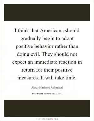 I think that Americans should gradually begin to adopt positive behavior rather than doing evil. They should not expect an immediate reaction in return for their positive measures. It will take time Picture Quote #1