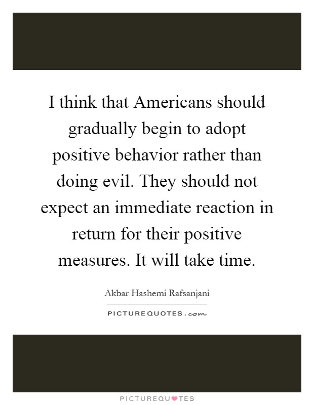 I think that Americans should gradually begin to adopt positive behavior rather than doing evil. They should not expect an immediate reaction in return for their positive measures. It will take time Picture Quote #1
