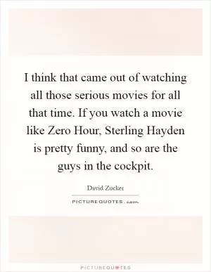 I think that came out of watching all those serious movies for all that time. If you watch a movie like Zero Hour, Sterling Hayden is pretty funny, and so are the guys in the cockpit Picture Quote #1