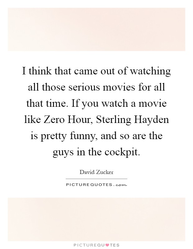 I think that came out of watching all those serious movies for all that time. If you watch a movie like Zero Hour, Sterling Hayden is pretty funny, and so are the guys in the cockpit Picture Quote #1
