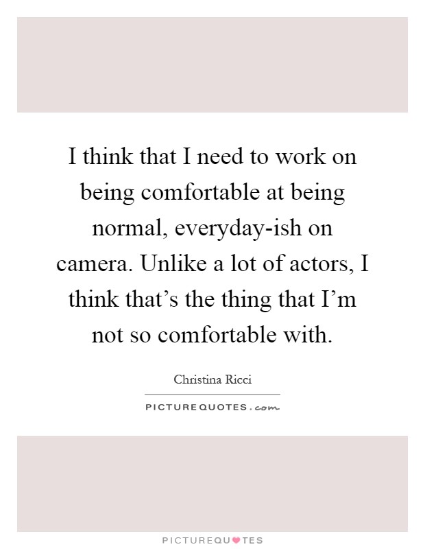 I think that I need to work on being comfortable at being normal, everyday-ish on camera. Unlike a lot of actors, I think that's the thing that I'm not so comfortable with Picture Quote #1