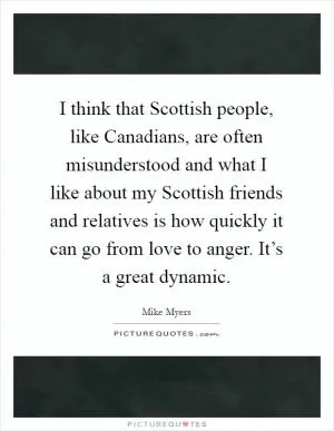 I think that Scottish people, like Canadians, are often misunderstood and what I like about my Scottish friends and relatives is how quickly it can go from love to anger. It’s a great dynamic Picture Quote #1