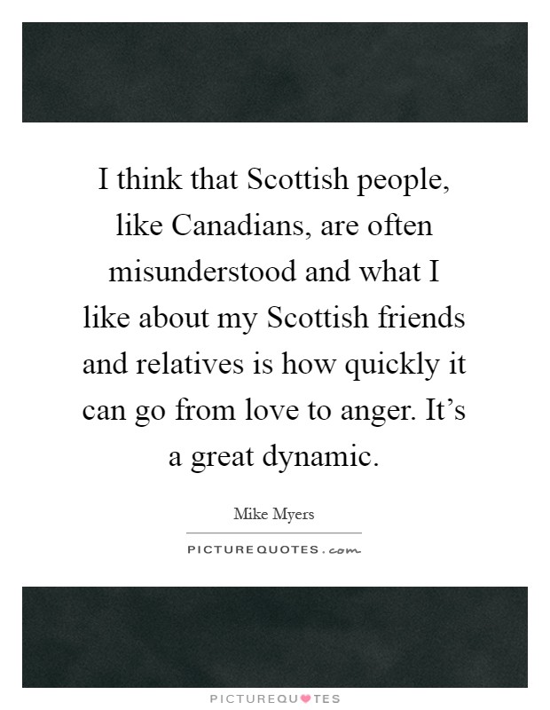 I think that Scottish people, like Canadians, are often misunderstood and what I like about my Scottish friends and relatives is how quickly it can go from love to anger. It's a great dynamic Picture Quote #1