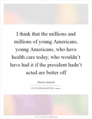 I think that the millions and millions of young Americans, young Americans, who have health care today, who wouldn’t have had it if the president hadn’t acted are better off Picture Quote #1