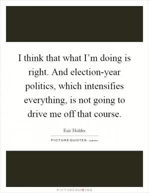 I think that what I’m doing is right. And election-year politics, which intensifies everything, is not going to drive me off that course Picture Quote #1