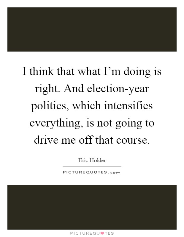 I think that what I'm doing is right. And election-year politics, which intensifies everything, is not going to drive me off that course Picture Quote #1