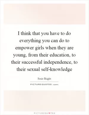 I think that you have to do everything you can do to empower girls when they are young, from their education, to their successful independence, to their sexual self-knowledge Picture Quote #1